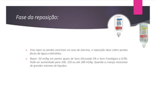 Fase da reposição:
 Visa repor as perdas anormais no caso de diarreia, a reposição deve cobrir perdas
fecais de água e eletrólitos.
 Repor: 50 ml/kg em partes iguais de Soro Glicosado 5% e Soro Fisiológico a 0,9%.
Pode ser aumentado para 100, 150 ou até 200 ml/kg. Quando a criança necessitar
de grandes volumes de líquidos.
 