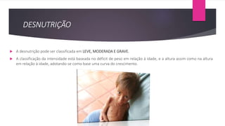 DESNUTRIÇÃO
 A desnutrição pode ser classificada em LEVE, MODERADA E GRAVE.
 A classificação da intensidade está baseada no déficit de peso em relação à idade, e a altura assim como na altura
em relação à idade, adotando-se como base uma curva do crescimento.
 