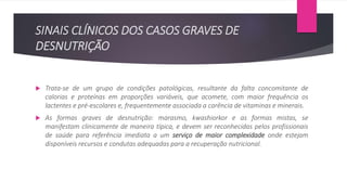 SINAIS CLÍNICOS DOS CASOS GRAVES DE
DESNUTRIÇÃO
 Trata-se de um grupo de condições patológicas, resultante da falta concomitante de
calorias e proteínas em proporções variáveis, que acomete, com maior frequência os
lactentes e pré-escolares e, frequentemente associada a carência de vitaminas e minerais.
 As formas graves de desnutrição: marasmo, kwashiorkor e as formas mistas, se
manifestam clinicamente de maneira típica, e devem ser reconhecidas pelos profissionais
de saúde para referência imediata a um serviço de maior complexidade onde estejam
disponíveis recursos e condutas adequadas para a recuperação nutricional.
 