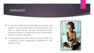 MARASMO
 É uma desnutrição grave observada em crianças que
possuem o peso muito abaixo do esperado para sua
altura e idade. Isto faz com que elas percam massa
muscular e gordura. O cabelo fica escasso, quebradiço e
pode vir a perder a coloração.
 A criança pode ficar triste, quieta ou muito irritada, tem
a aparência muito emagrecida, envelhecida e com
costelas visíveis.
 