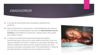 KWASHIORKOR
 É um tipo de desnutrição grave causada por deficiência de
proteínas.
 Pode comprometer o crescimento e o desenvolvimento da criança e,
por isso, deve ser prevenida por meio de uma dieta alimentar rica em
proteínas, encontradas em carnes (boi , frango, peixe), leite, queijo ,
ovos, feijão e outros.
 A criança com Kwashiorkor geralmente apresenta apatia e
desinteresse pelas coisas ao seu redor, apetite diminuído, rosto com
aspecto redondo (“lua cheia”), inchaço no corpo todo, alterações nos
cabelos (mudança da textura, brilho, queda e presença de listras
brancas horizontais, conhecidas como “sinal da bandeira”), lesões de
pele (descamação e mudança de cor) e fraqueza muscular.
 