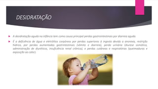 DESIDRATAÇÃO
 A desidratação aguda na infância tem como causa principal perdas gastrointestinais por diarreia aguda.
 É a deficiência de água e eletrólitos corpóreos por perdas superiores à ingesta devido a anorexia, restrição
hídrica, por perdas aumentadas gastrintestinais (vômito e diarreia), perda urinária (diurese osmótica,
administração de diuréticos, insuficiência renal crônica), e perdas cutâneas e respiratórias (queimaduras e
exposição ao calor).
 