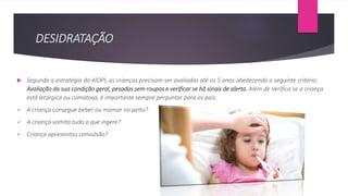 DESIDRATAÇÃO
 Segundo a estratégia do AIDPI, as crianças precisam ser avaliadas até os 5 anos obedecendo o seguinte critério:
Avaliação da sua condição geral, pesadas sem roupas e verificar se há sinais de alerta. Além de Verifica se a criança
está letárgica ou comatosa, é importante sempre perguntar para os pais:
 A criança consegue beber ou mamar no peito?
 A criança vomita tudo o que ingere?
 Criança apresentou convulsão?
 