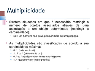 Multiplicidade
   Existem situações em que é necessário restringir o
    número de objetos associados através de uma
    associação a um objeto determinado (restringir a
    cardinalidade).
    •   Ex.: um homem não deve possuir mais de uma esposa.

   As multiplicidades são classificadas de acordo a sua
    cardinalidade máxima:
       0..1 (valor opcional)
       1.. 1 ou 1 (exatamente um)
       0..* ou * (qualquer valor inteiro não-negativo)
       1..* (qualquer valor inteiro positivo)


                                                             11
 
