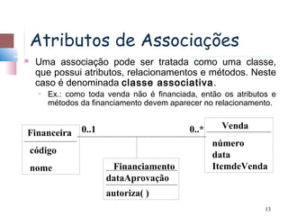 Atributos de Associações
    Uma associação pode ser tratada como uma classe,
     que possui atributos, relacionamentos e métodos. Neste
     caso é denominada classe associativa .
      •   Ex.: como toda venda não é financiada, então os atributos e
          métodos da financiamento devem aparecer no relacionamento.


                  0..1                        0..*    Venda
Financeira
                                                     número
    código                                           data
    nome                  Financiamento              ItemdeVenda
                         dataAprovação
                         autoriza( )
                                                                  13
 
