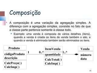 Composição
   A composição é uma variação da agregação simples. A
    diferença com a agregação simples, consiste no fato de que
    a classe parte pertence somente à classe todo.
        Exemplo: uma venda é composta de vários detalhes (itens),
         quando a venda é criada os itens de venda também o são, e
         quando a venda é eliminada também serão eliminados os itens.

    Produto                        ItemVenda                 Venda
                   1        0..*                  1..*
códigoProduto                      quantidade                número
descrição                          CalcTotal( )              data
CalcPreço( )                       CalcImp( )
CalcImp( )
                                                                    18
 