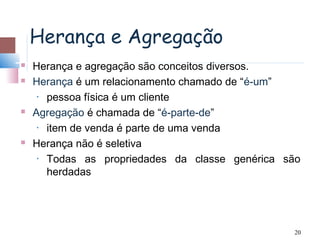 Herança e Agregação
   Herança e agregação são conceitos diversos.
   Herança é um relacionamento chamado de “é-um”
     • pessoa física é um cliente

   Agregação é chamada de “é-parte-de”
     • item de venda é parte de uma venda

   Herança não é seletiva
     • Todas as propriedades da classe genérica são

       herdadas




                                                 20
 