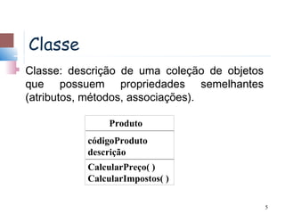 Classe
   Classe: descrição de uma coleção de objetos
    que possuem propriedades semelhantes
    (atributos, métodos, associações).

                    Produto
               códigoProduto
               descrição
               CalcularPreço( )
               CalcularImpostos( )

                                                  5
 