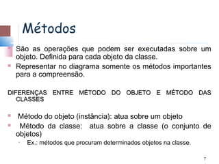 Métodos
   São as operações que podem ser executadas sobre um
    objeto. Definida para cada objeto da classe.
   Representar no diagrama somente os métodos importantes
    para a compreensão.

DIFERENÇAS ENTRE MÉTODO DO OBJETO E MÉTODO DAS
   CLASSES

    Método do objeto (instância): atua sobre um objeto
    Método da classe: atua sobre a classe (o conjunto de
    objetos)
    •   Ex.: métodos que procuram determinados objetos na classe.

                                                                    7
 