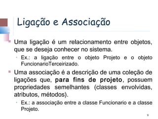 Ligação e Associação
   Uma ligação é um relacionamento entre objetos,
    que se deseja conhecer no sistema.
    •   Ex.: a ligação entre o objeto Projeto e o objeto
        FuncionarioTerceirizado.
   Uma associação é a descrição de uma coleção de
    ligações que, para fins de projeto , possuem
    propriedades semelhantes (classes envolvidas,
    atributos, métodos).
    •   Ex.: a associação entre a classe Funcionario e a classe
        Projeto.
                                                            9
 