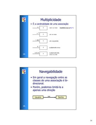 Multiplicidade
      • É a cardinalidade de uma associação
                                  (também usa-se 0..*)




UML




              Navegabilidade
      • Em geral a navegação entre as
        classes de uma associação é bi-
        direcional.
      • Porém, podemos limitá-la a
        apenas uma direção

                      tem
          Usuário               Senha



UML




                                                         14
 