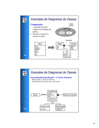 Exemplos de Diagramas de Classes
      Composição:
      •    A remoção do todo
        implica na remoção das
        partes;
      • O acesso às partes é
        restrito ao todo.




UML




          Exemplos de Diagramas de Classes
      Generalização/Especificação – A Classe Abstracta
          •Não permite a criação de objectos;
          •Existe apenas para gerar novas sub-classes.




UML




                                                         16
 