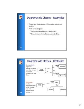 Diagramas de Classes - Restrições

         • Descrevem situações que NÃO podem ocorrer no
           modelo
         • Pode ser usado para:
               Que o programador siga a orientação,
               Transformação formal de modelos (MDA).




UML




        Diagramas de Classes - Restrições
      Restrição {ou}
      implica na
      selecção exclusiva
      entre duas ou mais
      associações
      existentes em uma
      classe.




      Observação:
      possível
      mapeamento para
      uso de restrição
      {ou} com
      multiplicidade
UML   máxima 1.




                                                          17
 