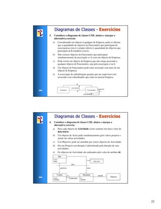 Diagramas de Classes - Exercícios
      3.    Considere o diagrama de classes UML abaixo e marque a
            alternativa correcta:
           a)   Considerando um objecto e qualquer de Empresa, pode-se afirmar
                que a quantidade de objectos de Funcionário que participam da
                associação a com e é sempre inferior à quantidade de objectos que
                participam de b (também com e);
           b)   Não existem objectos de Funcionário que participam
                simultaneamente da associação a e b com um objecto de Empresa;
           c)   Pode existir um objecto de Empresa que não esteja associado a
                qualquer objecto de Funcionário, seja pela associação a ou b;
           d)   Um objecto de Funcionário pode estar associado com mais de um
                objecto de Empresa;
           e)   A associação de subordinação garante que um supervisor está
                associado com subordinados que estão na mesma Empresa.




UML




            Diagramas de Classes - Exercícios
      4.    Considere o diagrama de classes UML abaixo e marque a
            alternativa correcta:
           a)   Para cada objecto de Actividade existe somente um único valor de
                data-início;
           b)   Um objecto de Actor pode simultaneamente gerir vários projetos e
                actuar em várias actividades;
           c)   Um Objectivo pode ser atendido por vários objectos de Actividade;
           d)   Em um Projecto sua duração é determinada pela duração de suas
                actividades;
           e)   Os objectos de Actividade são ordenados pelo valor do atributo id.




UML




                                                                                     23
 
