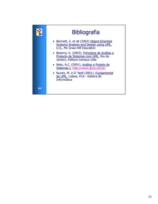 Bibliografia
      • Bennett, S. et all (2002) Object-Oriented
        Systems Analysis and Design using UML,
        U.S., Mc Graw-Hill Education
      • Bezerra, E. (2003), Princípios de Análise e
        Projecto de Sistemas com UML, Rio de
        Janeiro, Editora Campus Ltda
      • Neto, A.C. (2001), Análise e Projeto de
        Sistemas I, http://www.dcce.ufs.br/
      • Nunes, M. e O´Neill (2001), Fundamental
        de UML, Lisboa, FCA - Editora de
        Informática

UML




                                                      24
 