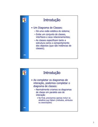 Introdução

      • Um Diagrama de Classes:
        – Dá uma visão estática do sistema;
        – Exibe um conjunto de classes,
          interfaces e seus relacionamentos;
        – As classes especificam tanto a
          estrutura como o comportamento
          dos objectos (que são instâncias de
          classes);

UML




                 Introdução
      • Ao completar os diagramas de
        interação, podemos completar o
        diagrama de classes:
        – Normalmente criamos os diagramas
          de classe em paralelo aos de
          interação
          • No final, precisamos apenas incluir os
            detalhes que faltam (métodos, atributos
            ou associações)

UML




                                                      3
 