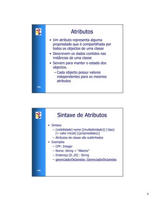 Atributos
       • Um atributo representa alguma
         propriedade que é compartilhada por
         todos os objectos de uma classe
       • Descrevem os dados contidos nas
         instâncias de uma classe
       • Servem para manter o estado dos
         objectos.
          – Cada objecto possui valores
            independentes para os mesmos
            atributos
UML




            Sintaxe de Atributos
      • Sintaxe
         – [visibilidade] nome [[multiplicidade]] [:tipo]
           [= valor inicial] [{propriedades}]
         – Atributos de classe são sublinhados
      • Exemplos
         – CPF: Integer
         – Nome: String = “Alberto”
         – Endereço [0..20] : String
         – gerenciadorDeJanelas: GerenciadorDeJanelas


UML




                                                            6
 