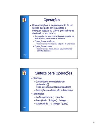 Operações
      • Uma operação é a implementação de um
        serviço que pode ser requisitado a
        qualquer objecto ou classe, possivelmente
        afectando o seu estado
        – A execução de uma operação pode resultar na
          alteração do valor de seus atributos
        – Operações de instância
           • Actuam sobre uma instância (objecto) de uma classe
        – Operações de classe
           • Actuam sobre a classe, criando e/ou modificando
             atributos de classe

UML




           Sintaxe para Operações
       • Sintaxe
          – [visibilidade] nome [(lista-de-
            parâmetros)]
            [:tipo-de-retorno] [{propriedades}]
          – Operações de classe são sublinhadas
       • Exemplos
          – LerTemperatura () : Number
          – Área (Lado : Integer) : Integer
          – ValorPadrão () : Integer {query}
UML




                                                                  7
 