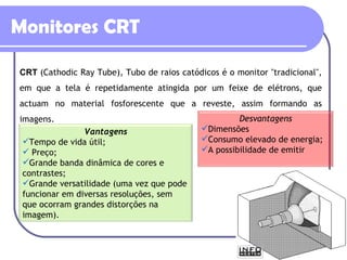 Monitores CRT CRT   (Cathodic Ray Tube), Tubo de raios catódicos é o monitor "tradicional", em que a tela é repetidamente atingida por um feixe de elétrons, que actuam no material fosforescente que a reveste, assim formando as imagens. Vantagens Tempo de vida útil; Preço; Grande banda dinâmica de cores e contrastes;  Grande versatilidade (uma vez que pode funcionar em diversas resoluções, sem que ocorram grandes distorções na imagem). Desvantagens Dimensões Consumo elevado de energia; A possibilidade de emitir  