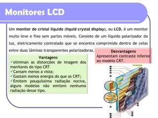 Monitores LCD Um  monitor de cristal líquido  ( liquid crystal display ), ou  LCD , é um monitor muito leve e fino sem partes móveis. Consiste de um líquido polarizador da luz, eletricamente controlado que se encontra comprimido dentro de celas entre duas lâminas transparentes polarizadoras.  Desvantagens Apresentam contraste inferior ao modelo CRT. Vantagens eliminan as distorções de imagem dos monitores do tipo CRT Cansam menos a vista;  Gastam menos energia do que os CRT;  Emitem pouquíssima radiação nociva, alguns modelos não emitem nenhuma radiação desse tipo.  