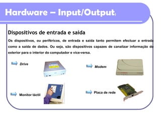 Hardware – Input/Output ) Dispositivos de entrada e saída Os dispositivos, ou periféricos, de entrada e saída tanto permitem efectuar a entrada como a saída de dados. Ou seja, são dispositivos capazes de canalizar informação do exterior para o interior do computador e vice-versa. Drive Modem Monitor táctil Placa de rede 