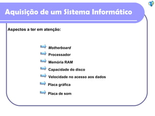 Aquisição de um Sistema Informático Aspectos a ter em atenção: Motherboard Processador Memória RAM Capacidade do disco Velocidade no acesso aos dados Placa gráfica Placa de som 