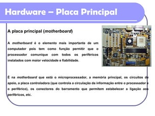 Hardware – Placa Principal A placa principal ( motherboard ) A  motherboard  é o elemento mais importante de um computador pois tem como função permitir que o processador comunique com todos os periféricos instalados com maior velocidade e fiabilidade. É na  motherboard  que está o microprocessador, a memória principal, os circuitos de apoio, a placa controladora (que controla a circulação da informação entre o processador e o periférico), os conectores do barramento que permitem estabelecer a ligação aos periféricos, etc. 