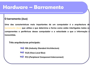 Hardware – Barramento O barramento ( bus ) Uma das características mais importantes de um computador é a arquitectura de  barramento ( bus )  que utiliza e que determina a forma como estão interligados todos os componentes e periféricos desse computador e a velocidade a que a informação é transmitida.  Três arquitecturas principais: ISA ( Industry Standard Architecture ) VLB ( Vesa Local Bus ) PCI ( Peripheral Component Interconnect ) 