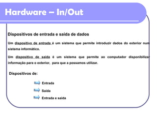 Hardware – In/Out Dispositivos de entrada e saída de dados Entrada Saída Entrada e saída Um  dispositivo de entrada  é um sistema que permite introduzir dados do exterior num sistema informático. Um  dispositivo de saída  é um sistema que permite ao computador disponibilizar informação para o exterior,  para que a possamos utilizar. Dispositivos de: 