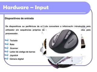 Hardware – Input Dispositivos de entrada Os dispositivos ou periféricos de entrada convertem a informação introduzida pelo utilizador em sequências próprias de bits, capazes de serem interpretados pelo processador. Teclado Rato Scanner Leitor de código de barras Joystick Câmara digital 