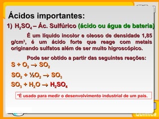 Prof. BusatoProf. Busato
Química
Ácidos importantes:Ácidos importantes:
1)1) HH22SOSO44 – Ác. Sulfúrico– Ác. Sulfúrico (ácido ou água de bateria)(ácido ou água de bateria)
É um líquido incolor e oleoso de densidade 1,85É um líquido incolor e oleoso de densidade 1,85
g/cmg/cm33
, é um ácido forte que reage com metais, é um ácido forte que reage com metais
originando sulfatos além de ser muito higroscópico.originando sulfatos além de ser muito higroscópico.
Pode ser obtido a partir das seguintes reações:Pode ser obtido a partir das seguintes reações:
S + OS + O22 →→ SOSO22
SOSO22 ++ ½O½O22 →→ SOSO33
SOSO33 ++ HH22OO →→ HH22SOSO44
*É usado para medir o desenvolvimento industrial de um país.
 