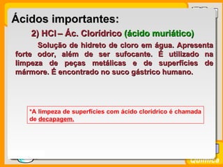 Prof. BusatoProf. Busato
Química
2) HCl2) HCl – Ác. Clorídrico– Ác. Clorídrico (ácido muriático)(ácido muriático)
Solução de hidreto de cloro em água. ApresentaSolução de hidreto de cloro em água. Apresenta
forte odor, além de ser sufocante. É utilizado naforte odor, além de ser sufocante. É utilizado na
limpeza de peças metálicas e de superfícies delimpeza de peças metálicas e de superfícies de
mármore. É encontrado no suco gástrico humano.mármore. É encontrado no suco gástrico humano.
*A limpeza de superfícies com ácido clorídrico é chamada
de decapagem.
Ácidos importantes:Ácidos importantes:
 