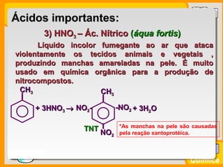 Prof. BusatoProf. Busato
Química
3) HNO3) HNO33 – Ác. Nítrico– Ác. Nítrico ((áqua fortisáqua fortis))
Líquido incolor fumegante ao ar que atacaLíquido incolor fumegante ao ar que ataca
violentamente os tecidos animais e vegetais ,violentamente os tecidos animais e vegetais ,
produzindo manchas amareladas na pele. É muitoproduzindo manchas amareladas na pele. É muito
usado em química orgânica para a produção deusado em química orgânica para a produção de
nitrocompostos.nitrocompostos.
*As manchas na pele são causadas
pela reação xantoprotéica.
Ácidos importantes:Ácidos importantes:
+ 3HNO+ 3HNO33 →→
CHCH33
-NO-NO22
CHCH33
NONO22--
NONO22
+ 3H+ 3H22OO
TNTTNT
 