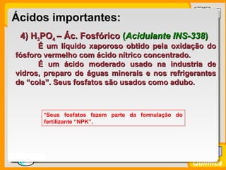 Prof. BusatoProf. Busato
Química
4) H4) H33POPO44 – Ác. Fosfórico– Ác. Fosfórico ((Acidulante INS-338Acidulante INS-338))
É um líquido xaporoso obtido pela oxidação doÉ um líquido xaporoso obtido pela oxidação do
fósforo vermelho com ácido nítrico concentrado.fósforo vermelho com ácido nítrico concentrado.
É um ácido moderado usado na industria deÉ um ácido moderado usado na industria de
vidros, preparo de águas minerais e nos refrigerantesvidros, preparo de águas minerais e nos refrigerantes
de “cola”. Seus fosfatos são usados como adubo.de “cola”. Seus fosfatos são usados como adubo.
*Seus fosfatos fazem parte da formulação do
fertilizante “NPK”.
Ácidos importantes:Ácidos importantes:
 