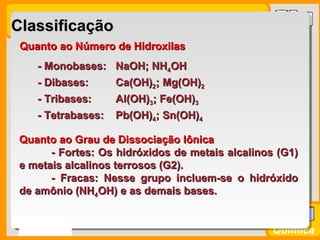 Prof. BusatoProf. Busato
Química
ClassificaçãoClassificação
Quanto ao Número de HidroxilasQuanto ao Número de Hidroxilas
- Monobases:- Monobases: NaOH; NHNaOH; NH44OHOH
- Dibases:- Dibases: Ca(OH)Ca(OH)22; Mg(OH); Mg(OH)22
- Tribases:- Tribases: Al(OH)Al(OH)33; Fe(OH); Fe(OH)33
- Tetrabases:- Tetrabases: Pb(OH)Pb(OH)44; Sn(OH); Sn(OH)44
Quanto ao Grau de Dissociação IônicaQuanto ao Grau de Dissociação Iônica
- Fortes: Os hidróxidos de metais alcalinos (G1)- Fortes: Os hidróxidos de metais alcalinos (G1)
e metais alcalinos terrosos (G2).e metais alcalinos terrosos (G2).
- Fracas: Nesse grupo incluem-se o hidróxido- Fracas: Nesse grupo incluem-se o hidróxido
de amônio (NHde amônio (NH44OH) e as demais bases.OH) e as demais bases.
 