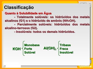 Prof. BusatoProf. Busato
Química
ClassificaçãoClassificação
Quanto à Solubilidade em ÁguaQuanto à Solubilidade em Água
- Totalmente solúveis: os hidróxidos dos metais- Totalmente solúveis: os hidróxidos dos metais
alcalinos (G1) e o hidróxido de amônio (NHalcalinos (G1) e o hidróxido de amônio (NH44OH).OH).
- Parcialmente solúveis: hidróxidos dos metais- Parcialmente solúveis: hidróxidos dos metais
alcalino-terrosos (G2).alcalino-terrosos (G2).
- Insolúveis: todos os demais hidróxidos.- Insolúveis: todos os demais hidróxidos.
KOHKOH
MonobaseMonobase
ForteForte
SolúvelSolúvel
Al(OH)Al(OH)33
TribaseTribase
FracaFraca
InsolúvelInsolúvel
 