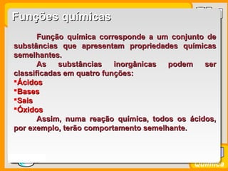 Prof. BusatoProf. Busato
Química
Função química corresponde a um conjunto deFunção química corresponde a um conjunto de
substâncias que apresentam propriedades químicassubstâncias que apresentam propriedades químicas
semelhantes.semelhantes.
As substâncias inorgânicas podem serAs substâncias inorgânicas podem ser
classificadas em quatro funções:classificadas em quatro funções:
ÁcidosÁcidos
BasesBases
SaisSais
ÓxidosÓxidos
Assim, numa reação química, todos os ácidos,Assim, numa reação química, todos os ácidos,
por exemplo, terão comportamento semelhante.por exemplo, terão comportamento semelhante.
Funções químicasFunções químicas
 