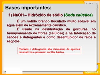 Prof. BusatoProf. Busato
Química
1) NaOH1) NaOH – Hidróxido de sódio– Hidróxido de sódio ((Soda caústicaSoda caústica))
É um sólido branco floculado muito solúvel emÉ um sólido branco floculado muito solúvel em
água além de extremamente caústico.água além de extremamente caústico.
É usado na desidratação de gorduras, noÉ usado na desidratação de gorduras, no
branqueamento de fibras (celulose) e na fabricação debranqueamento de fibras (celulose) e na fabricação de
sabões e detergentes e como desentupidor de ralos esabões e detergentes e como desentupidor de ralos e
esgotos.esgotos.
*Sabões e detergentes são chamados de agentes
tensoativos e possuem caráter básico.
Bases importantes:Bases importantes:
 