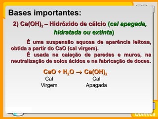 Prof. BusatoProf. Busato
Química
2) Ca(OH)2) Ca(OH)22 – Hidróxido de cálcio– Hidróxido de cálcio ((cal apagada,cal apagada,
hidratada ou extintahidratada ou extinta))
É uma suspensão aquosa de aparência leitosa,É uma suspensão aquosa de aparência leitosa,
obtida a partir do CaO (cal virgem).obtida a partir do CaO (cal virgem).
É usada na caiação de paredes e muros, naÉ usada na caiação de paredes e muros, na
neutralização de solos ácidos e na fabricação de doces.neutralização de solos ácidos e na fabricação de doces.
Bases importantes:Bases importantes:
CaO +CaO + HH22OO →→ Ca(OH)Ca(OH)22
Cal
Virgem
Cal
Apagada
 