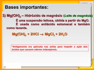 Prof. BusatoProf. Busato
Química
3) Mg(OH)3) Mg(OH)22 –– Hidróxido de magnésioHidróxido de magnésio ((Leite de magnésiaLeite de magnésia))
É uma suspensão leitosa, obtida a partir do MgO.É uma suspensão leitosa, obtida a partir do MgO.
É usada como antiácido estomacal e tambémÉ usada como antiácido estomacal e também
como laxante.como laxante.
*Antigamente era aplicada nas axilas para impedir a ação dos
ácidos que causam odores indesejáveis.
Bases importantes:Bases importantes:
Mg(OH)Mg(OH)22 + 2+ 2HClHCl →→ MgClMgCl22 + 2H+ 2H22OO
 