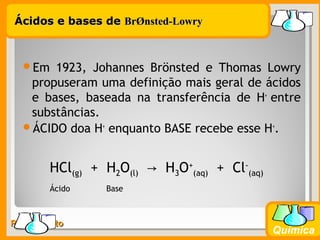 Prof. BusatoProf. Busato
Química
Ácidos e bases deÁcidos e bases de BrBrØØnsted-Lowrynsted-Lowry
Em 1923, Johannes Brönsted e Thomas Lowry
propuseram uma definição mais geral de ácidos
e bases, baseada na transferência de H+
entre
substâncias.
ÁCIDO doa H+
enquanto BASE recebe esse H+
.
HCl(g) + H2O(l) H→ 3O+
(aq) + Cl-
(aq)
Ácido Base
 