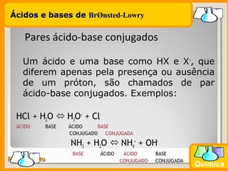 Prof. BusatoProf. Busato
Química
Um ácido e uma base como HX e X-
, que
diferem apenas pela presença ou ausência
de um próton, são chamados de par
ácido-base conjugados. Exemplos:
HCl + H2O  H3O+
+ Cl-
ÁCIDO BASE ÁCIDO BASE
CONJUGADO CONJUGADA
NH3 + H2O  NH4
+
+ OH-
BASE ÁCIDO ÁCIDO BASE
CONJUGADO CONJUGADA
Pares ácido-base conjugados
Ácidos e bases deÁcidos e bases de BrBrØØnsted-Lowrynsted-Lowry
 