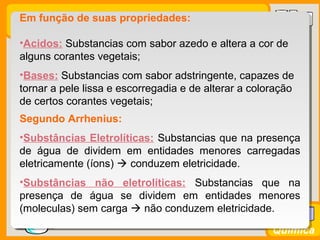Prof. BusatoProf. Busato
Química
Em função de suas propriedades:
•Acidos: Substancias com sabor azedo e altera a cor de
alguns corantes vegetais;
•Bases: Substancias com sabor adstringente, capazes de
tornar a pele lissa e escorregadia e de alterar a coloração
de certos corantes vegetais;
Segundo Arrhenius:
•Substâncias Eletrolíticas: Substancias que na presença
de água de dividem em entidades menores carregadas
eletricamente (íons)  conduzem eletricidade.
•Substâncias não eletrolíticas: Substancias que na
presença de água se dividem em entidades menores
(moleculas) sem carga  não conduzem eletricidade.
 