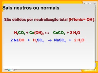 Prof. BusatoProf. Busato
Química
Sais neutros ou normaisSais neutros ou normais
São obtidos por neutralização totalSão obtidos por neutralização total (H(H++
ionizioniz = OH= OH--
))::
HH22COCO33 + Ca(OH)+ Ca(OH)22 ↔↔ ++ 22 HH22OOHH22COCO33 + Ca+ Ca(OH)(OH)22 ↔↔ CaCOCaCO33HH22COCO33 ++ CaCa(OH)(OH)22 ↔↔
2 NaOH + H2SO4 → NaSO4 + 2 H2O
 