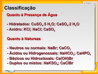 Prof. BusatoProf. Busato
Química
ClassificaçãoClassificação
Quanto à Presença de ÁguaQuanto à Presença de Água
- Hidratados: CuSO- Hidratados: CuSO44.5 H.5 H22O; CaSOO; CaSO44.2 H.2 H22OO
- Anidro: KCl; NaCl; CaSO- Anidro: KCl; NaCl; CaSO44
Quanto à NaturezaQuanto à Natureza
- Neutros ou normais: NaBr; CaCO- Neutros ou normais: NaBr; CaCO33
- Ácidos ou Hidrogenossais: NaHCO- Ácidos ou Hidrogenossais: NaHCO33; CaHPO; CaHPO44
- Básicos ou Hidroxissais: Ca(OH)Br- Básicos ou Hidroxissais: Ca(OH)Br
- Duplos ou mistos: NaKSO- Duplos ou mistos: NaKSO44; CaClBr; CaClBr
 