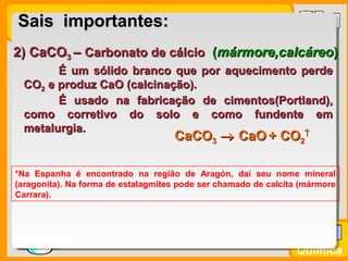 Prof. BusatoProf. Busato
Química
2) CaCO2) CaCO33 –– Carbonato de cálcioCarbonato de cálcio ((mármore,calcáreomármore,calcáreo))
É um sólido branco que por aquecimento perdeÉ um sólido branco que por aquecimento perde
COCO22 e produz CaO (calcinação).e produz CaO (calcinação).
É usado na fabricação de cimentos(Portland),É usado na fabricação de cimentos(Portland),
como corretivo do solo e como fundente emcomo corretivo do solo e como fundente em
metalurgia.metalurgia.
*Na Espanha é encontrado na região de Aragón, daí seu nome mineral
(aragonita). Na forma de estalagmites pode ser chamado de calcita (mármore
Carrara).
Sais importantes:Sais importantes:
CaCOCaCO33 →→ CaOCaO + CO+ CO22
↑↑
 