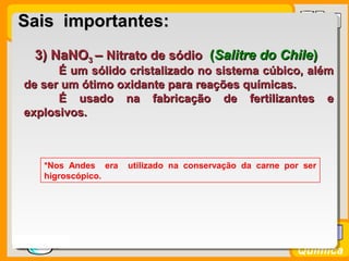 Prof. BusatoProf. Busato
Química
3) NaNO3) NaNO33 –– Nitrato de sódioNitrato de sódio ((Salitre do ChileSalitre do Chile))
É um sólido cristalizado no sistema cúbico, alémÉ um sólido cristalizado no sistema cúbico, além
de ser um ótimo oxidante para reações químicas.de ser um ótimo oxidante para reações químicas.
É usado na fabricação de fertilizantes eÉ usado na fabricação de fertilizantes e
explosivos.explosivos.
*Nos Andes era utilizado na conservação da carne por ser
higroscópico.
Sais importantes:Sais importantes:
 