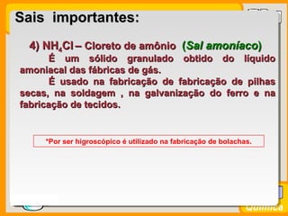 Prof. BusatoProf. Busato
Química
4) NH4) NH44ClCl –– Cloreto de amônioCloreto de amônio ((Sal amoníacoSal amoníaco))
É um sólido granulado obtido do líquidoÉ um sólido granulado obtido do líquido
amoniacal das fábricas de gás.amoniacal das fábricas de gás.
É usado na fabricação de fabricação de pilhasÉ usado na fabricação de fabricação de pilhas
secas, na soldagem , na galvanização do ferro e nasecas, na soldagem , na galvanização do ferro e na
fabricação de tecidos.fabricação de tecidos.
*Por ser higroscópico é utilizado na fabricação de bolachas.
Sais importantes:Sais importantes:
 