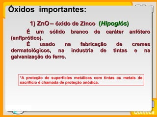 Prof. BusatoProf. Busato
Química
1) ZnO1) ZnO –– óxido de Zincoóxido de Zinco ((HipoglósHipoglós))
É um sólido branco de caráter anfóteroÉ um sólido branco de caráter anfótero
(anfiprótico).(anfiprótico).
É usado na fabricação de cremesÉ usado na fabricação de cremes
dermatológicos, na industria de tintas e nadermatológicos, na industria de tintas e na
galvanização do ferro.galvanização do ferro.
*A proteção de superfícies metálicas com tintas ou metais de
sacrifício é chamada de proteção anódica.
Óxidos importantes:Óxidos importantes:
 