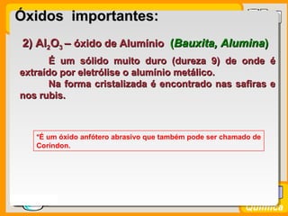 Prof. BusatoProf. Busato
Química
2) Al2) Al22OO33 –– óxido de Alumínioóxido de Alumínio ((Bauxita, AluminaBauxita, Alumina))
É um sólido muito duro (dureza 9) de onde éÉ um sólido muito duro (dureza 9) de onde é
extraído por eletrólise o alumínio metálico.extraído por eletrólise o alumínio metálico.
Na forma cristalizada é encontrado nas safiras eNa forma cristalizada é encontrado nas safiras e
nos rubis.nos rubis.
*É um óxido anfótero abrasivo que também pode ser chamado de
Coríndon.
Óxidos importantes:Óxidos importantes:
 